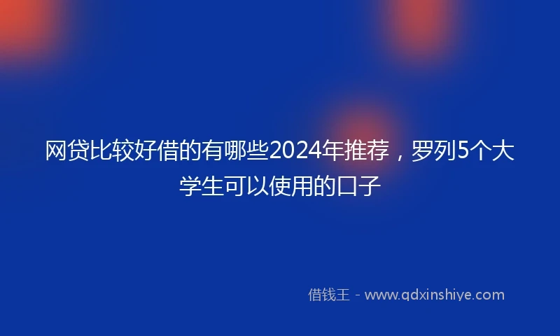 网贷比较好借的有哪些2024年推荐，罗列5个大学生可以使用的口子