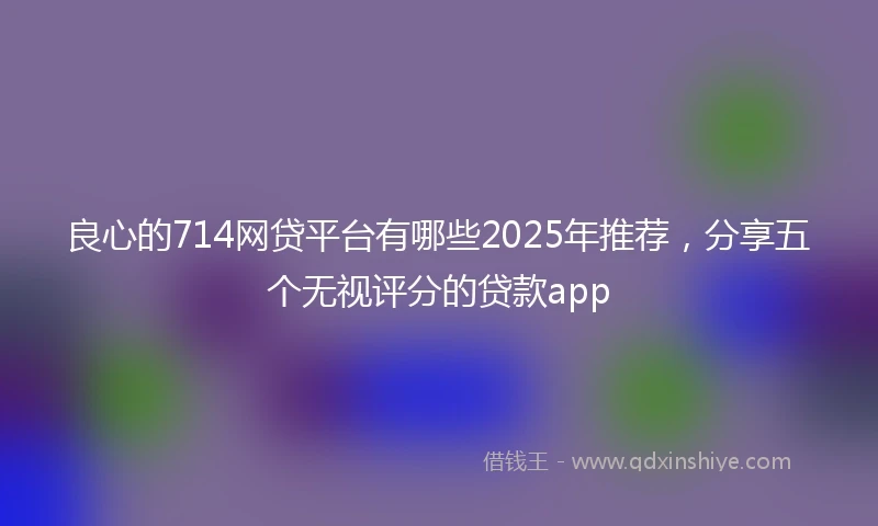 良心的714网贷平台有哪些2025年推荐，分享五个无视评分的贷款app