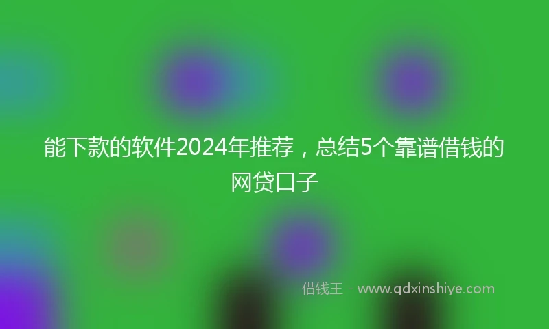 能下款的软件2024年推荐，总结5个靠谱借钱的网贷口子