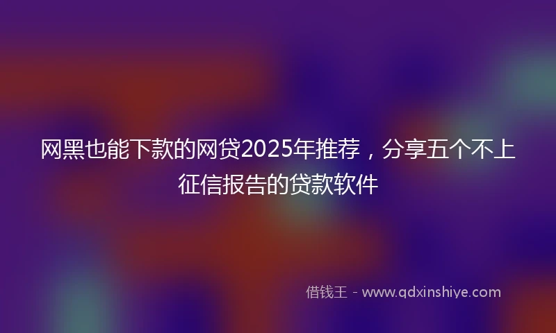 网黑也能下款的网贷2025年推荐，分享五个不上征信报告的贷款软件