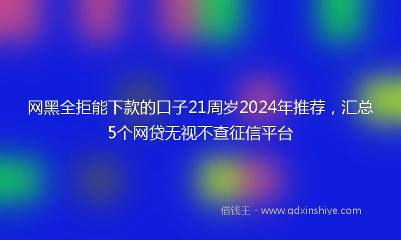 网黑全拒能下款的口子21周岁2024年推荐，汇总5个网贷无视不查征信平台