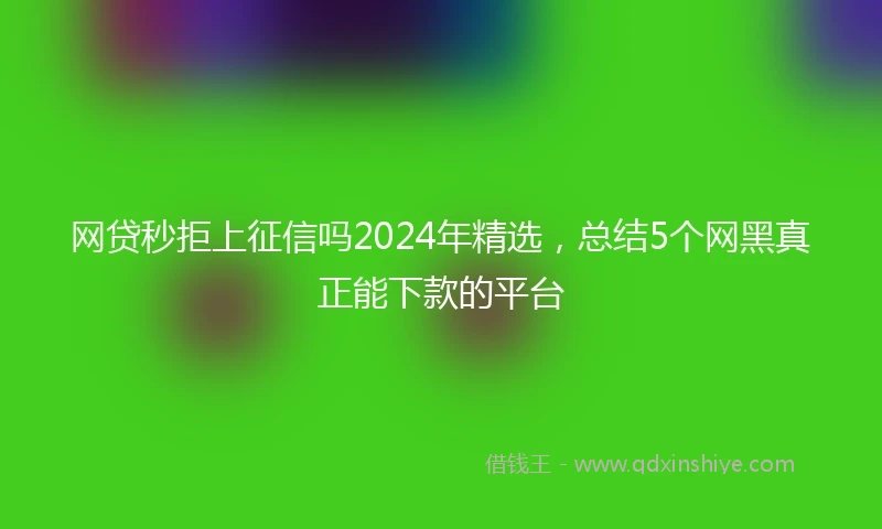 网贷秒拒上征信吗2024年精选,总结5个网黑真正能下款的平台