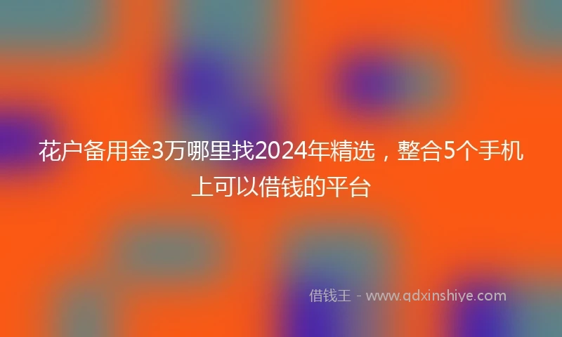 花户备用金3万哪里找2024年精选，整合5个手机上可以借钱的平台