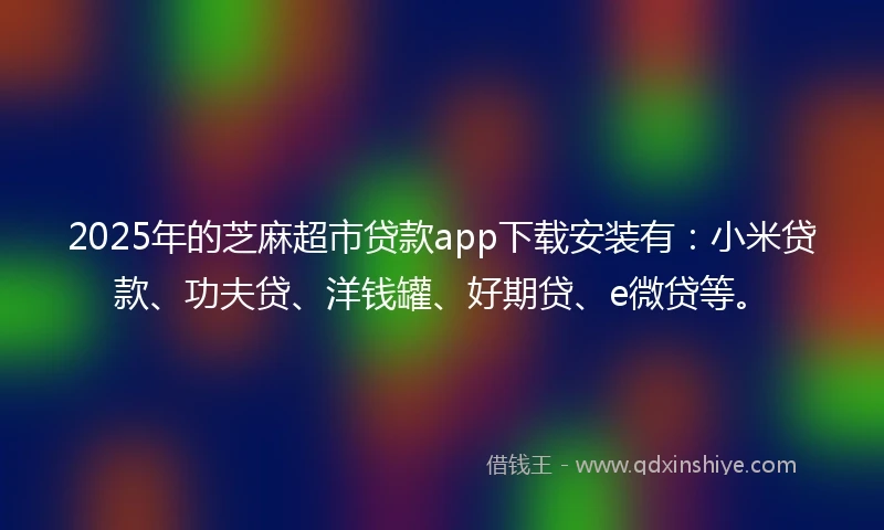 2025年的芝麻超市贷款app下载安装有：小米贷款、功夫贷、洋钱罐、好期贷、e微贷等。