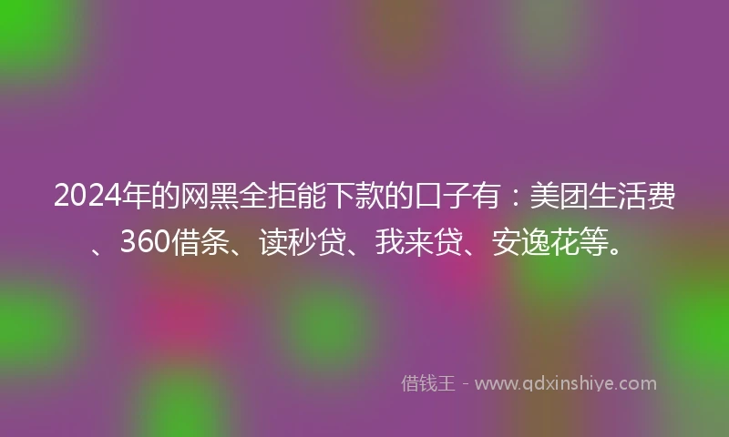 2024年的网黑全拒能下款的口子有：美团生活费、360借条、读秒贷、我来贷、安逸花等。