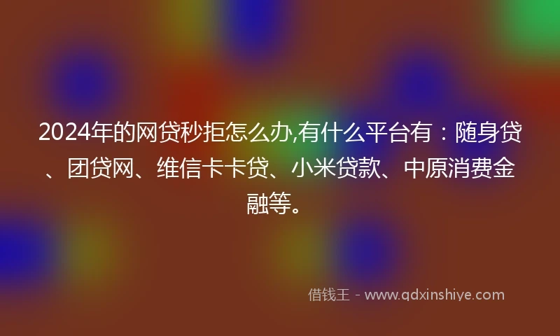 2024年的网贷秒拒怎么办,有什么平台有：随身贷、团贷网、维信卡卡贷、小米贷款、中原消费金融等。