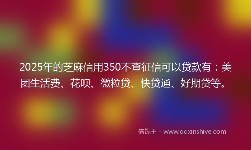 2025年的芝麻信用350不查征信可以贷款有：美团生活费、花呗、微粒贷、快贷通、好期贷等。