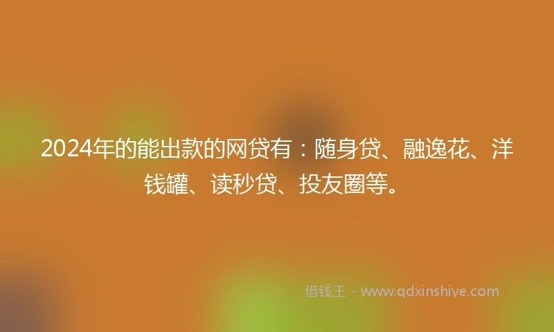 2024年的能出款的网贷有：随身贷、融逸花、洋钱罐、读秒贷、投友圈等。