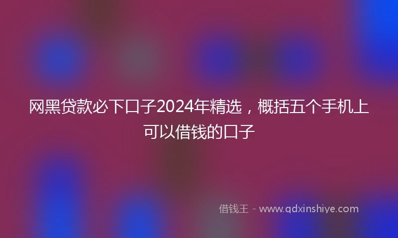 网黑贷款必下口子2024年精选，概括五个手机上可以借钱的口子