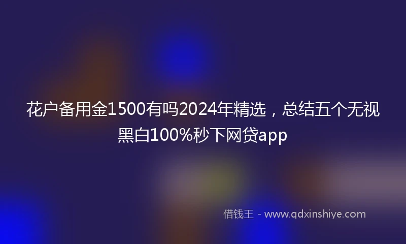花户备用金1500有吗2024年精选，总结五个无视黑白100%秒下网贷app