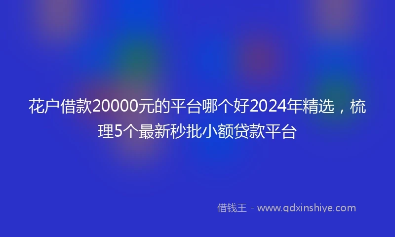 花户借款20000元的平台哪个好2024年精选，梳理5个最新秒批小额贷款平台