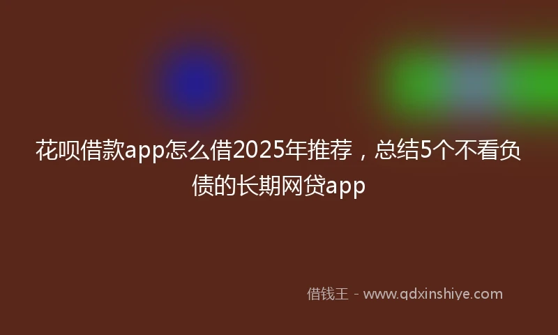 花呗借款app怎么借2025年推荐，总结5个不看负债的长期网贷app