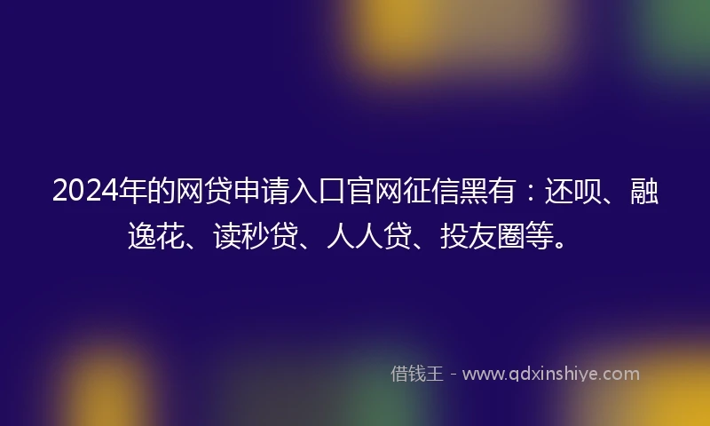 2024年的网贷申请入口官网征信黑有：还呗、融逸花、读秒贷、人人贷、投友圈等。