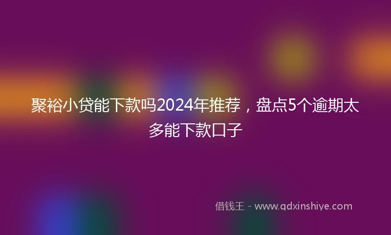 聚裕小贷能下款吗2024年推荐，盘点5个逾期太多能下款口子