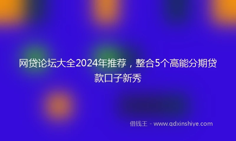网贷论坛大全2024年推荐，整合5个高能分期贷款口子新秀