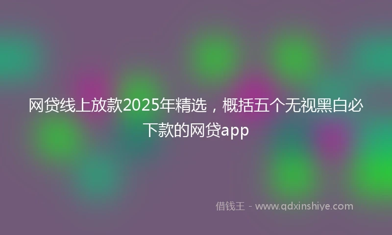 网贷线上放款2025年精选，概括五个无视黑白必下款的网贷app
