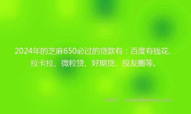 2024年的芝麻650必过的贷款有：百度有钱花、拉卡拉、微粒贷、好期贷、投友圈等。