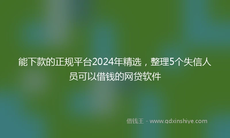 能下款的正规平台2024年精选，整理5个失信人员可以借钱的网贷软件