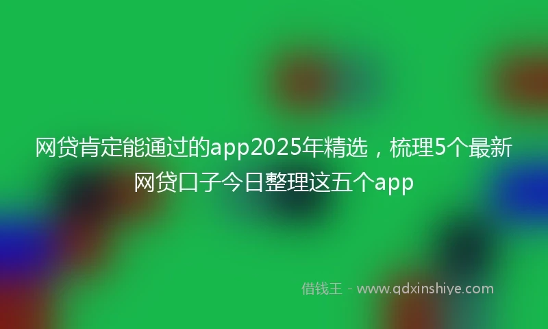网贷肯定能通过的app2025年精选，梳理5个最新网贷口子今日整理这五个app