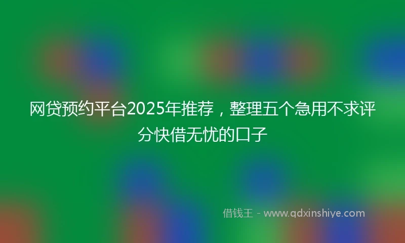 网贷预约平台2025年推荐，整理五个急用不求评分快借无忧的口子