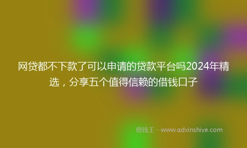 网贷都不下款了可以申请的贷款平台吗2024年精选，分享五个值得信赖的借钱口子