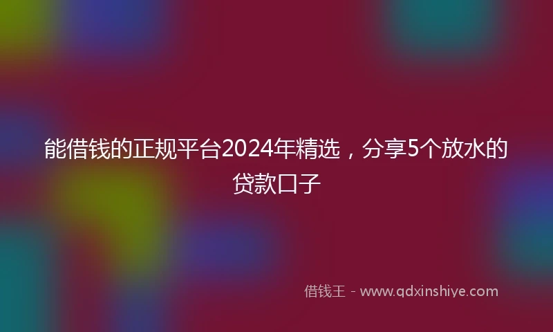 能借钱的正规平台2024年精选，分享5个放水的贷款口子