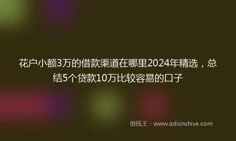 花户小额3万的借款渠道在哪里2024年精选，总结5个贷款10万比较容易的口子