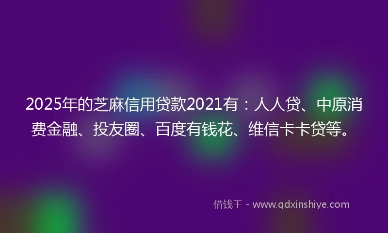 2025年的芝麻信用贷款2021有：人人贷、中原消费金融、投友圈、百度有钱花、维信卡卡贷等。