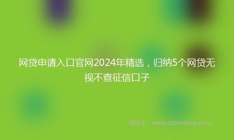 网贷申请入口官网2024年精选，归纳5个网贷无视不查征信口子