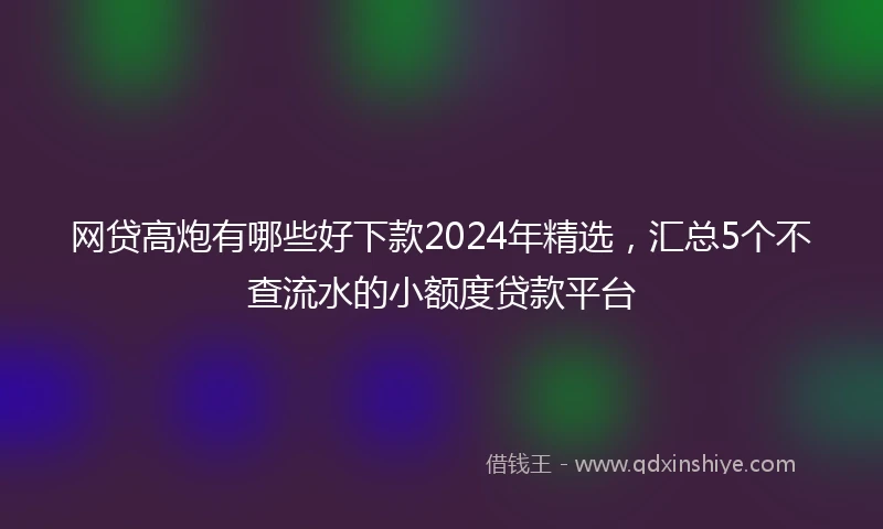 网贷高炮有哪些好下款2024年精选，汇总5个不查流水的小额度贷款平台
