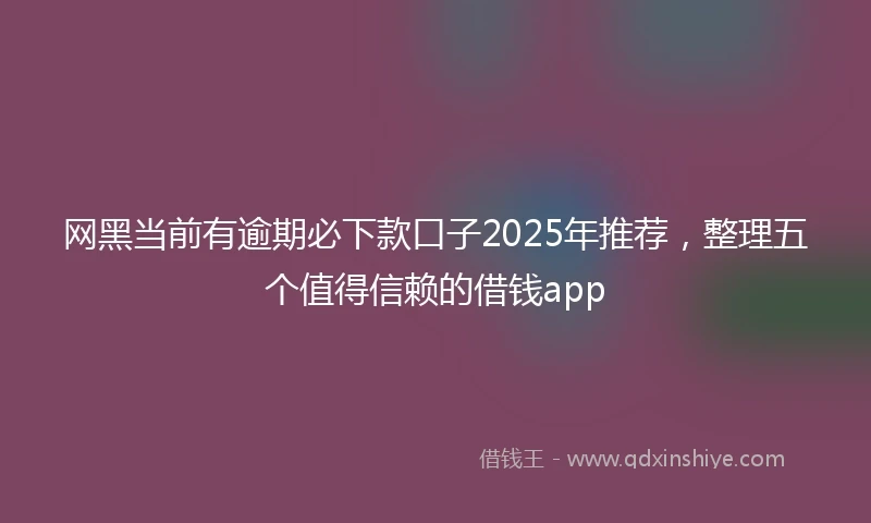 网黑当前有逾期必下款口子2025年推荐，整理五个值得信赖的借钱app