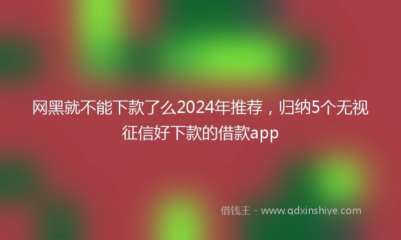 网黑就不能下款了么2024年推荐，归纳5个无视征信好下款的借款app