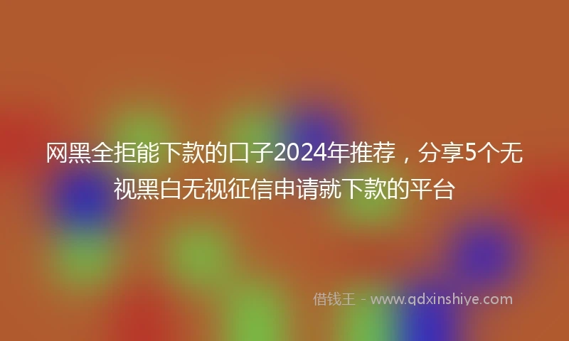 网黑全拒能下款的口子2024年推荐，分享5个无视黑白无视征信申请就下款的平台