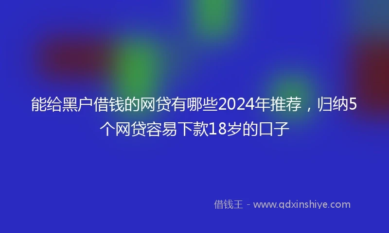 能给黑户借钱的网贷有哪些2024年推荐，归纳5个网贷容易下款18岁的口子