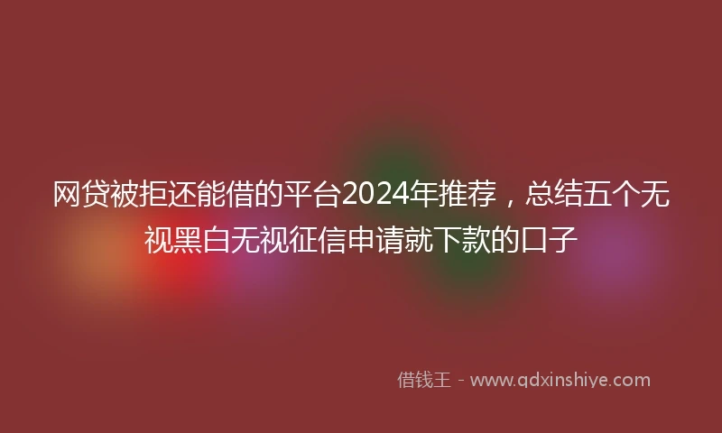 网贷被拒还能借的平台2024年推荐，总结五个无视黑白无视征信申请就下款的口子