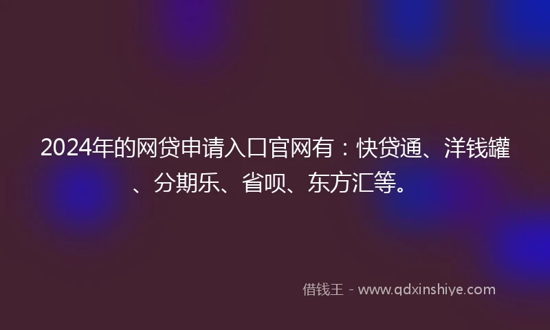 2024年的网贷申请入口官网有：快贷通、洋钱罐、分期乐、省呗、东方汇等。