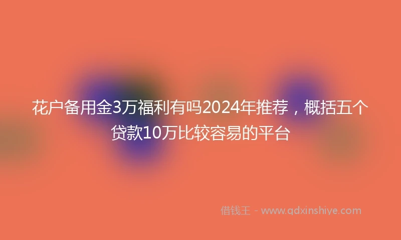 花户备用金3万福利有吗2024年推荐，概括五个贷款10万比较容易的平台