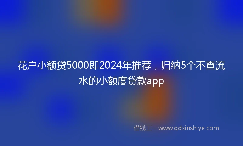 花户小额贷5000即2024年推荐，归纳5个不查流水的小额度贷款app