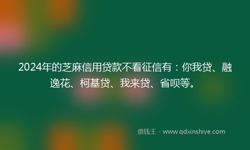 2024年的芝麻信用贷款不看征信有：你我贷、融逸花、柯基贷、我来贷、省呗等。