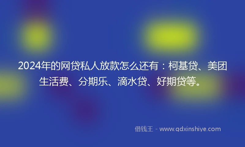 2024年的网贷私人放款怎么还有：柯基贷、美团生活费、分期乐、滴水贷、好期贷等。