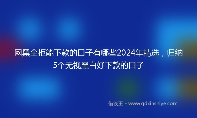 网黑全拒能下款的口子有哪些2024年精选，归纳5个无视黑白好下款的口子