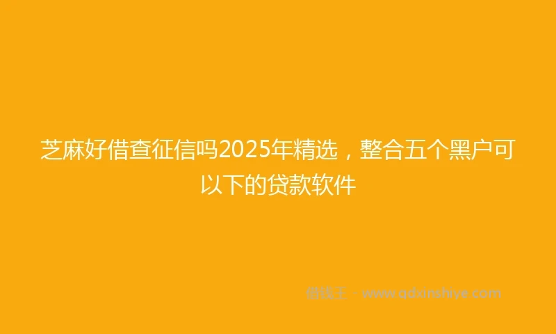 芝麻好借查征信吗2025年精选，整合五个黑户可以下的贷款软件