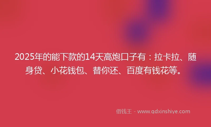 2025年的能下款的14天高炮口子有：拉卡拉、随身贷、小花钱包、替你还、百度有钱花等。