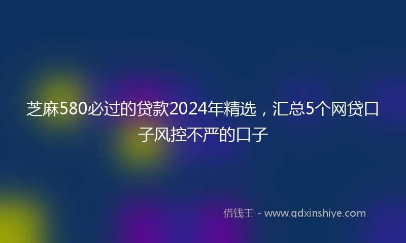 芝麻580必过的贷款2024年精选，汇总5个网贷口子风控不严的口子