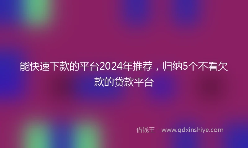 能快速下款的平台2024年推荐，归纳5个不看欠款的贷款平台