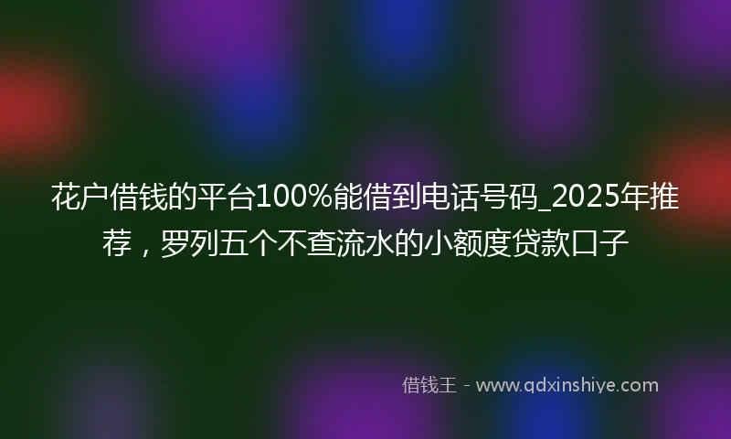 花户借钱的平台100%能借到电话号码_2025年推荐，罗列五个不查流水的小额度贷款口子