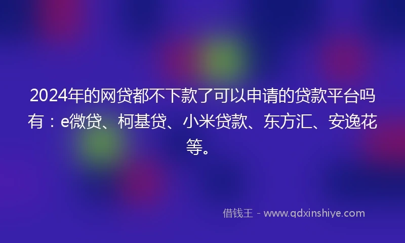 2024年的网贷都不下款了可以申请的贷款平台吗有：e微贷、柯基贷、小米贷款、东方汇、安逸花等。