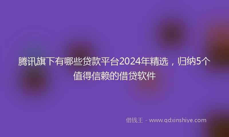 腾讯旗下有哪些贷款平台2024年精选，归纳5个值得信赖的借贷软件