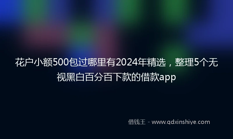 花户小额500包过哪里有2024年精选，整理5个无视黑白百分百下款的借款app