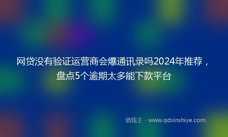 网贷没有验证运营商会爆通讯录吗2024年推荐,盘点5个逾期太多能下款平台